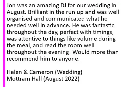 Mottram Hall DJ Testimonial 2022 - Jon was an amazing DJ for our wedding in August. Brilliant in the run up and was well organised and communicated what he needed well in advance. He was fantastic throughout the day, perfect with timings, was attentive to things like volume during the meal, and read the room well throughout the evening! Would more than recommend him to anyone. Helen and Cameron (Wedding), Mottram Hall, August 2022. Mottram Hall Wedding DJ